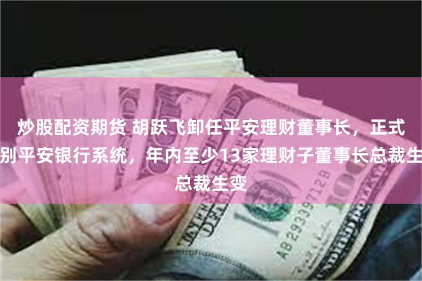 炒股配资期货 胡跃飞卸任平安理财董事长，正式告别平安银行系统，年内至少13家理财子董事长总裁生变