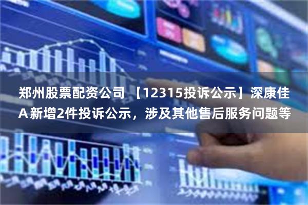 郑州股票配资公司 【12315投诉公示】深康佳Ａ新增2件投诉公示，涉及其他售后服务问题等
