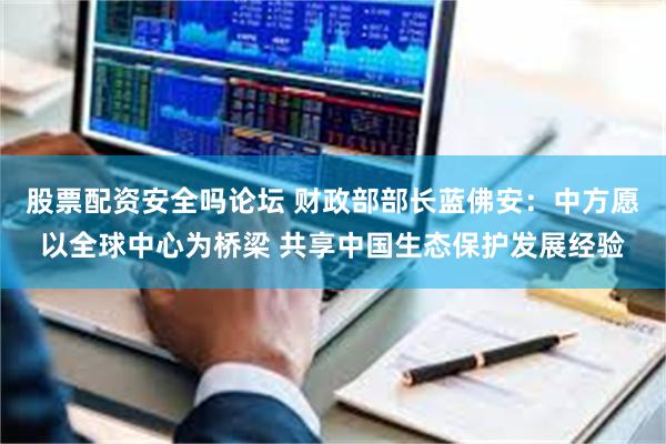 股票配资安全吗论坛 财政部部长蓝佛安：中方愿以全球中心为桥梁 共享中国生态保护发展经验