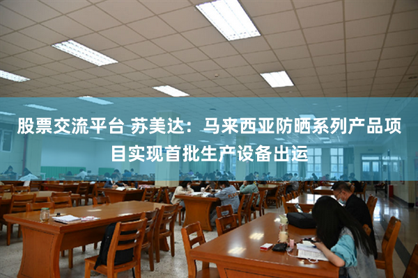 股票交流平台 苏美达：马来西亚防晒系列产品项目实现首批生产设备出运