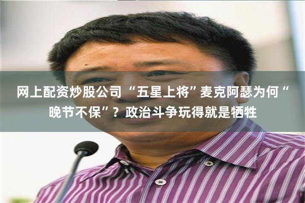 网上配资炒股公司 “五星上将”麦克阿瑟为何“晚节不保”？政治斗争玩得就是牺牲