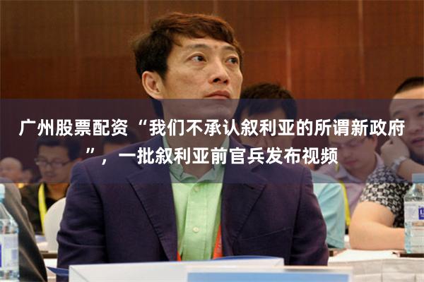 广州股票配资 “我们不承认叙利亚的所谓新政府”，一批叙利亚前官兵发布视频