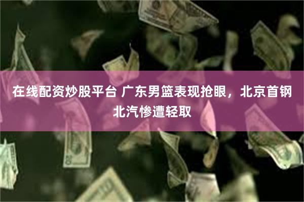 在线配资炒股平台 广东男篮表现抢眼，北京首钢北汽惨遭轻取