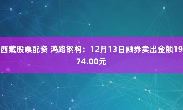 西藏股票配资 鸿路钢构：12月13日融券卖出金额1974.00元