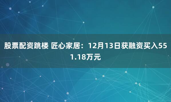 股票配资跳楼 匠心家居：12月13日获融资买入551.18万元