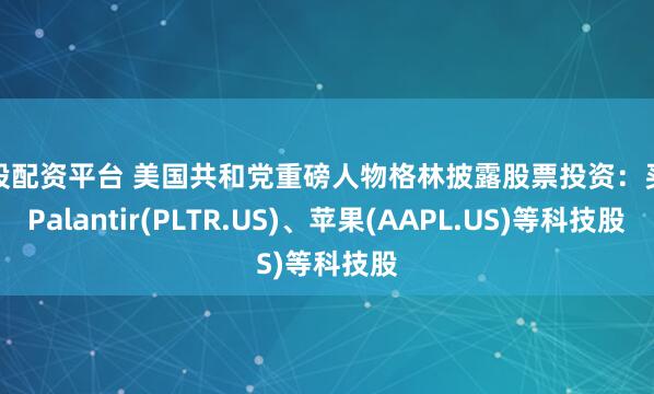 炒股配资平台 美国共和党重磅人物格林披露股票投资：买入Palantir(PLTR.US)、苹果(AAPL.US)等科技股