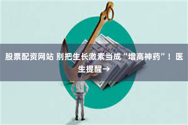 股票配资网站 别把生长激素当成“增高神药”！医生提醒→