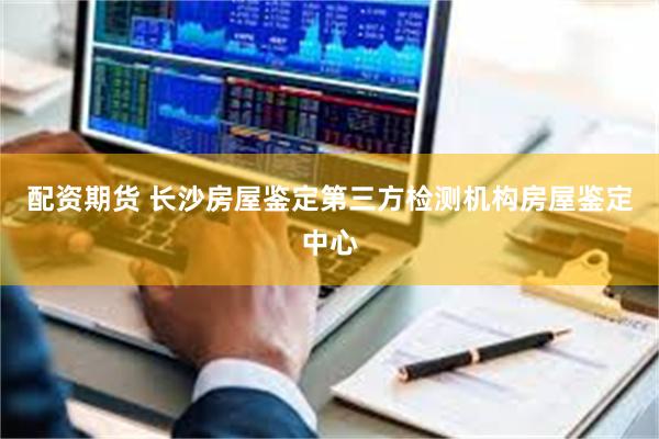 配资期货 长沙房屋鉴定第三方检测机构房屋鉴定中心