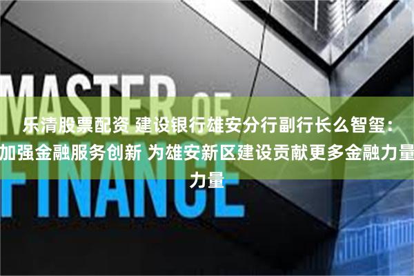 乐清股票配资 建设银行雄安分行副行长么智玺：加强金融服务创新 为雄安新区建设贡献更多金融力量