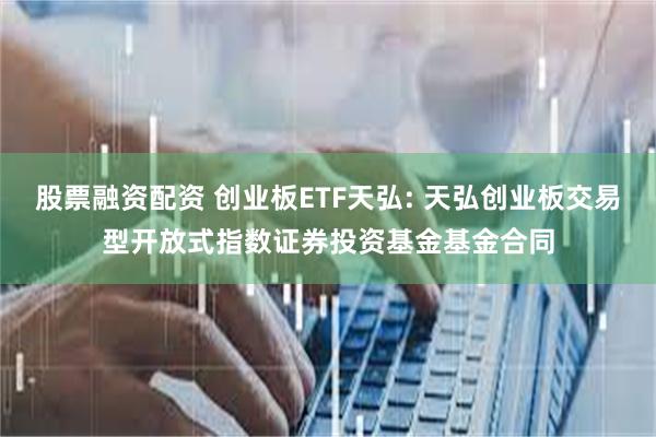 股票融资配资 创业板ETF天弘: 天弘创业板交易型开放式指数证券投资基金基金合同