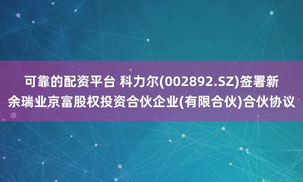 可靠的配资平台 科力尔(002892.SZ)签署新余瑞业京富股权投资合伙企业(有限合伙)合伙协议