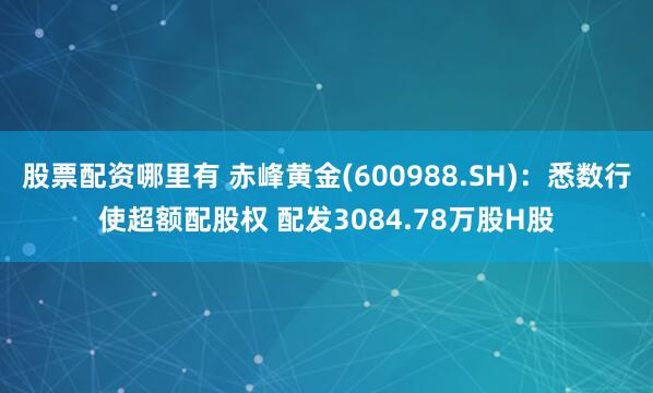 股票配资哪里有 赤峰黄金(600988.SH)：悉数行使超额配股权 配发3084.78万股H股