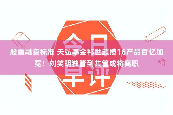 股票融资标准 天弘基金祁世超揽16产品百亿加冕！刘笑明独管到共管或将离职