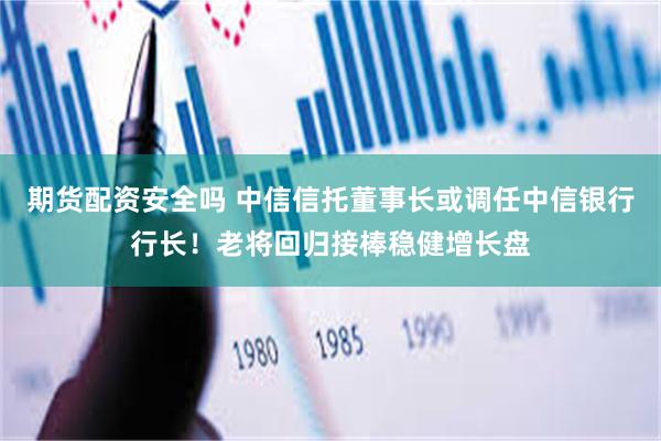 期货配资安全吗 中信信托董事长或调任中信银行行长！老将回归接棒稳健增长盘