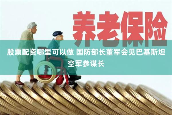 股票配资哪里可以做 国防部长董军会见巴基斯坦空军参谋长