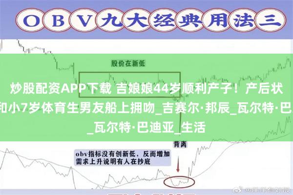 炒股配资APP下载 吉娘娘44岁顺利产子！产后状态极佳，和小7岁体育生男友船上拥吻_吉赛尔·邦辰_瓦尔特·巴迪亚_生活