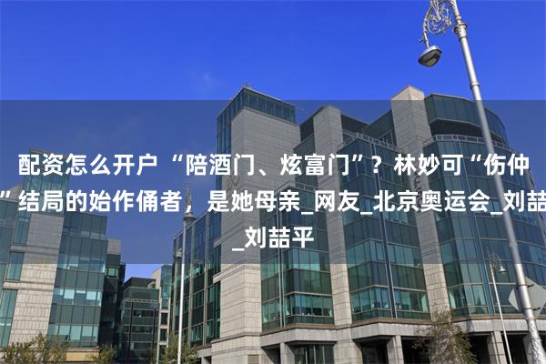 配资怎么开户 “陪酒门、炫富门”？林妙可“伤仲永”结局的始作俑者，是她母亲_网友_北京奥运会_刘喆平