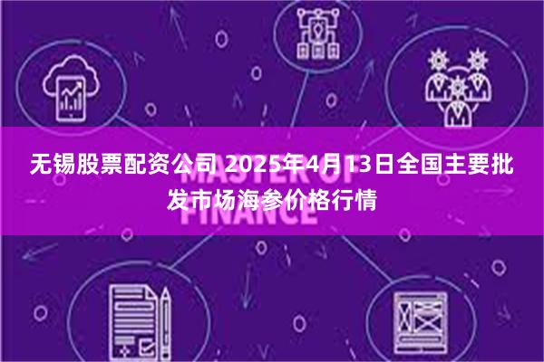 无锡股票配资公司 2025年4月13日全国主要批发市场海参价格行情
