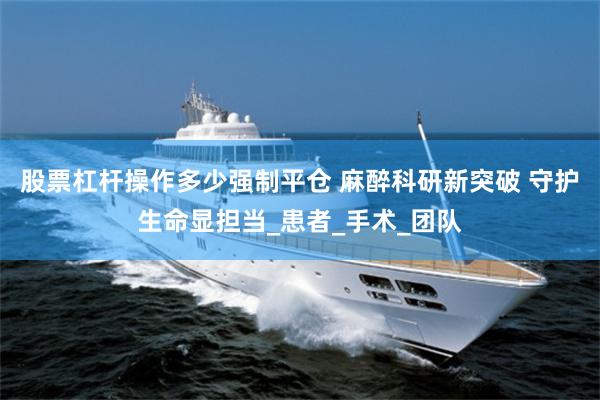 股票杠杆操作多少强制平仓 麻醉科研新突破 守护生命显担当_患者_手术_团队