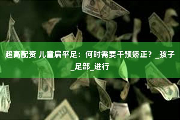 超高配资 儿童扁平足：何时需要干预矫正？_孩子_足部_进行