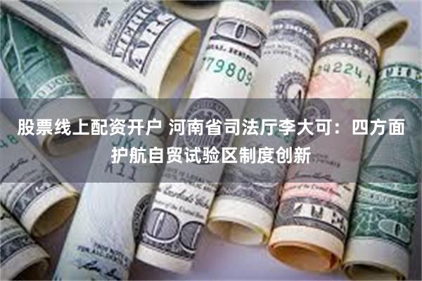 股票线上配资开户 河南省司法厅李大可：四方面护航自贸试验区制度创新