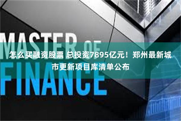 怎么买融资股票 总投资7895亿元！郑州最新城市更新项目库清单公布