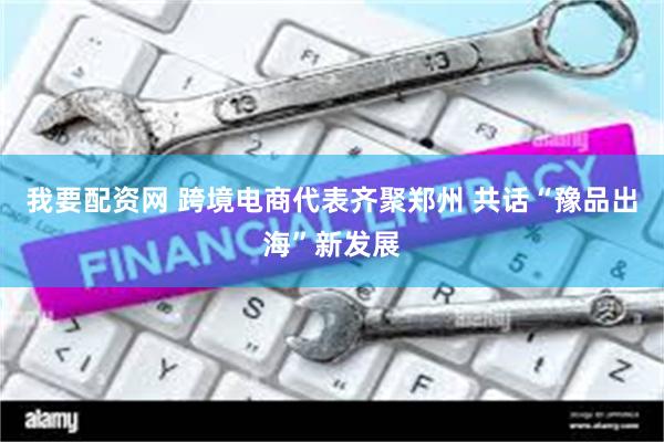 我要配资网 跨境电商代表齐聚郑州 共话“豫品出海”新发展