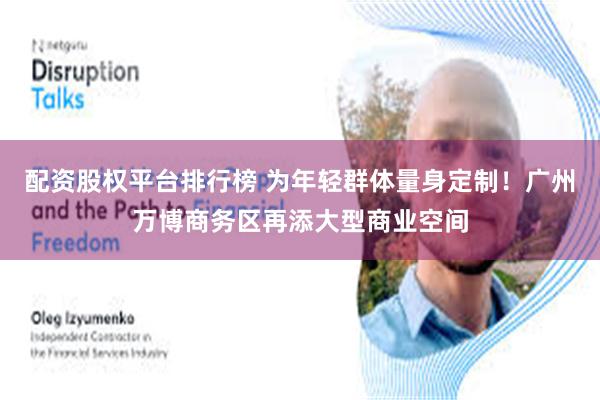 配资股权平台排行榜 为年轻群体量身定制！广州万博商务区再添大型商业空间
