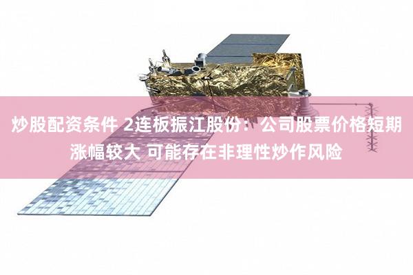 炒股配资条件 2连板振江股份：公司股票价格短期涨幅较大 可能存在非理性炒作风险