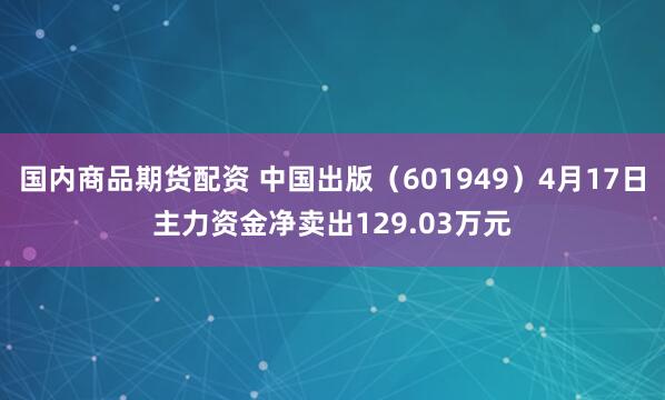国内商品期货配资 中国出版（601949）4月17日主力资金净卖出129.03万元