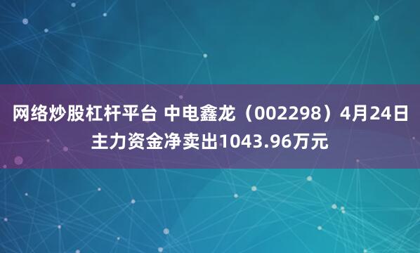 网络炒股杠杆平台 中电鑫龙（002298）4月24日主力资金净卖出1043.96万元