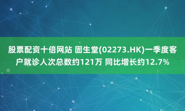 股票配资十倍网站 固生堂(02273.HK)一季度客户就诊人次总数约121万 同比增长约12.7%