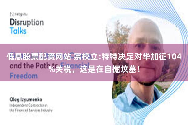 低息股票配资网站 宗校立:特特决定对华加征104%关税，这是在自掘坟墓！
