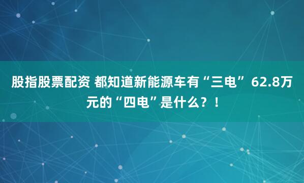 股指股票配资 都知道新能源车有“三电” 62.8万元的“四电”是什么？！