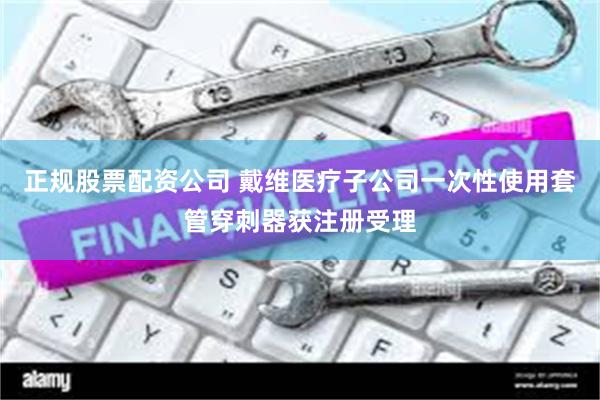 正规股票配资公司 戴维医疗子公司一次性使用套管穿刺器获注册受理