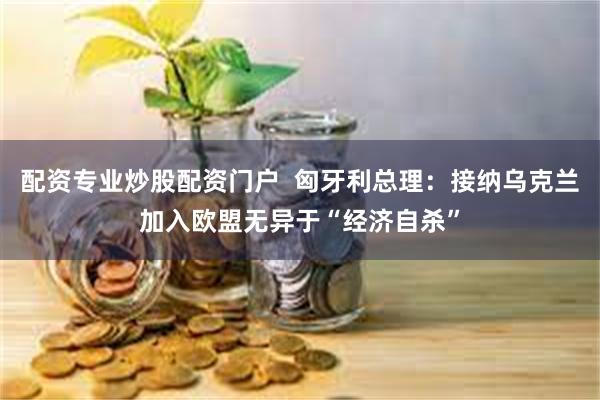 配资专业炒股配资门户  匈牙利总理：接纳乌克兰加入欧盟无异于“经济自杀”