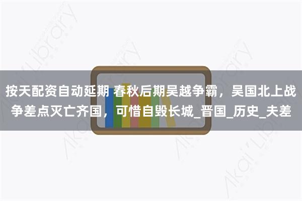 按天配资自动延期 春秋后期吴越争霸，吴国北上战争差点灭亡齐国，可惜自毁长城_晋国_历史_夫差