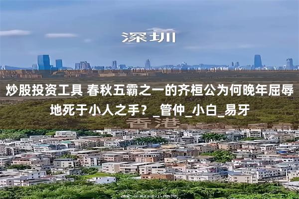 炒股投资工具 春秋五霸之一的齐桓公为何晚年屈辱地死于小人之手？_管仲_小白_易牙