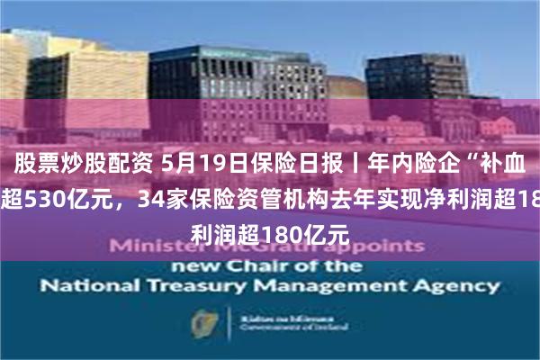 股票炒股配资 5月19日保险日报丨年内险企“补血”规模超530亿元，34家保险资管机构去年实现净利润超180亿元