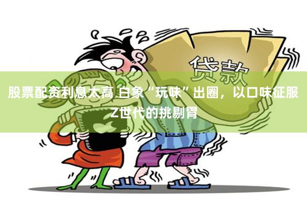 股票配资利息太高 白象“玩味”出圈，以口味征服Z世代的挑剔胃