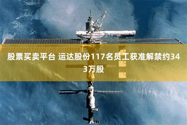 股票买卖平台 运达股份117名员工获准解禁约343万股