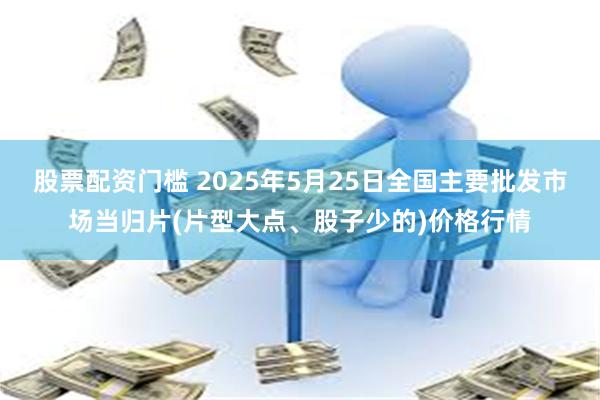 股票配资门槛 2025年5月25日全国主要批发市场当归片(片型大点、股子少的)价格行情