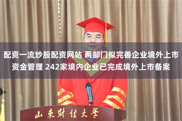 配资一流炒股配资网站 两部门拟完善企业境外上市资金管理 242家境内企业已完成境外上市备案