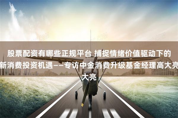 股票配资有哪些正规平台 捕捉情绪价值驱动下的新消费投资机遇——专访中金消费升级基金经理高大亮