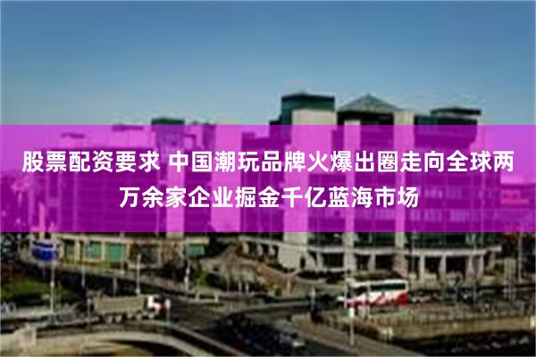 股票配资要求 中国潮玩品牌火爆出圈走向全球两万余家企业掘金千亿蓝海市场