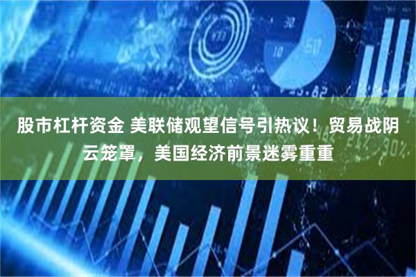 股市杠杆资金 美联储观望信号引热议！贸易战阴云笼罩，美国经济前景迷雾重重