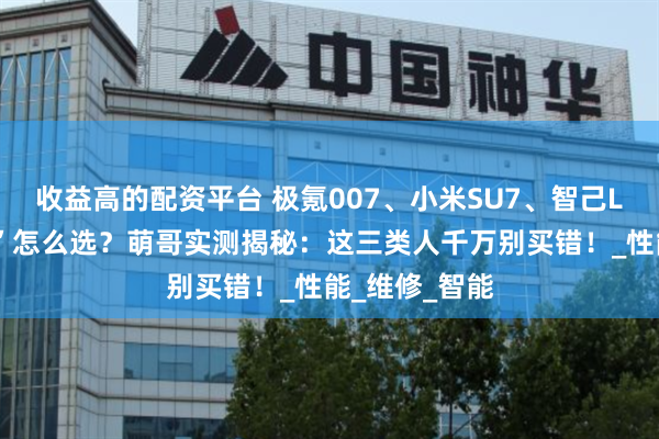 收益高的配资平台 极氪007、小米SU7、智己L6“神仙打架”怎么选？萌哥实测揭秘：这三类人千万别买错！_性能_维修_智能