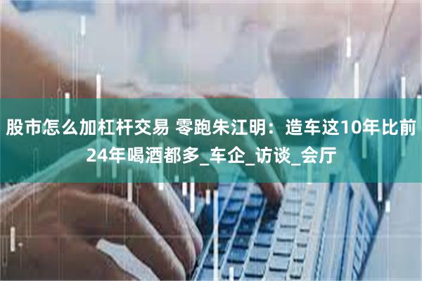 股市怎么加杠杆交易 零跑朱江明：造车这10年比前24年喝酒都多_车企_访谈_会厅