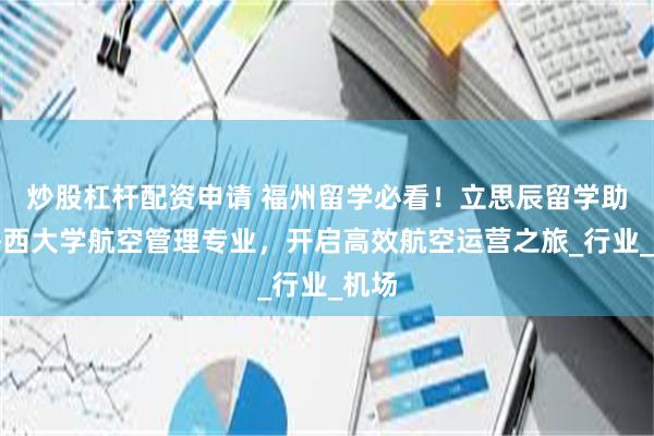 炒股杠杆配资申请 福州留学必看！立思辰留学助力梅西大学航空管理专业，开启高效航空运营之旅_行业_机场