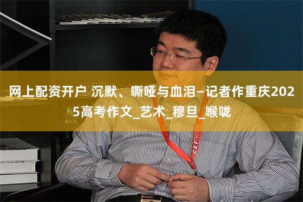 网上配资开户 沉默、嘶哑与血泪—记者作重庆2025高考作文_艺术_穆旦_喉咙